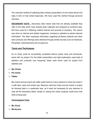 The interview method of collecting data involves presentation of oral verbal stimuli and 
reply in term of oral verbal responses. We have used this method through personal 
interview. 
SECONDARY DATA: Secondary data means data that are already available they 
refer to the data which have already been collected and analyzed by someone else. 
We have used for it following method Internet and journals of company. The search 
was done on internet and related magazines, company’s websites to extract relevant 
information. The other necessary information regarding all Banks products and other 
bank products and offerings were obtained through printed sources such as Handouts, 
Pamphlets, Advertisements and circulars etc. 
Tools and Techniques 
As no study could be successfully completed without proper tools and techniques, 
same with my project. For the better presentation and right explanation used tools of 
statistics and computer very frequently. Basic tools which used for project from 
statistics are- 
· Bar Charts 
· Pie charts 
· Tables 
Bar charts and pie charts are really useful tools for every research to show the result in 
a well clear, ease and simple way. Because used bar charts and pie charts in project 
for showing data in a systematic way, so it need not necessary for any observer to 
read all the theoretical detail, simple on seeing the charts anybody could know that 
what is being said. 
Technological Tools 
· Ms- Excel 
· Ms-Access 
96 
 