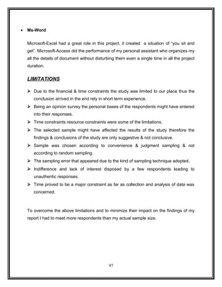 · Ms-Word 
Microsoft-Excel had a great role in this project, it created a situation of “you sit and 
get”. Microsoft-Access did the performance of my personal assistant who organizes my 
all the details of document without disturbing them even a single time in all the project 
duration. 
LIMITATIONS 
 Due to the financial & time constraints the study was limited to our place thus the 
conclusion arrived in the end rely in short term experience. 
 Being an opinion survey the personal bases of the respondents might have entered 
into their responses. 
 Time constraints resource constraints were some of the limitations. 
 The selected sample might have affected the results of the study therefore the 
findings & conclusions of the study are only suggestive & not conclusive. 
 Sample was chosen according to convenience & judgment sampling & not 
according to random sampling. 
 The sampling error that appeared due to the kind of sampling technique adopted. 
 Indifference and lack of interest disposed by a few respondents leading to 
unauthentic responses. 
 Time proved to be a major constraint as far as collection and analysis of data was 
concerned. 
To overcome the above limitations and to minimize their impact on the findings of my 
report I had to meet more respondents than my actual sample size. 
97 
 