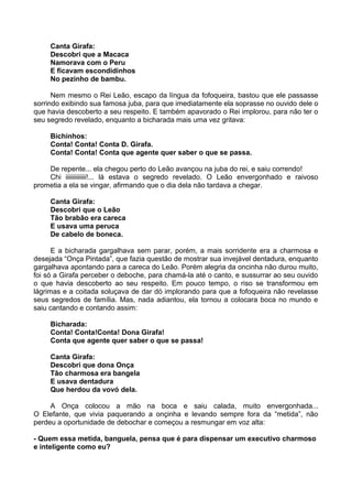 Canta Girafa:
Descobri que a Macaca
Namorava com o Peru
E ficavam escondidinhos
No pezinho de bambu.
Nem mesmo o Rei Leão, escapo da língua da fofoqueira, bastou que ele passasse
sorrindo exibindo sua famosa juba, para que imediatamente ela soprasse no ouvido dele o
que havia descoberto a seu respeito. E também apavorado o Rei implorou, para não ter o
seu segredo revelado, enquanto a bicharada mais uma vez gritava:
Bichinhos:
Conta! Conta! Conta D. Girafa.
Conta! Conta! Conta que agente quer saber o que se passa.
De repente... ela chegou perto do Leão avançou na juba do rei, e saiu correndo!
Chi iiiiiiiiiiiii!... lá estava o segredo revelado. O Leão envergonhado e raivoso
prometia a ela se vingar, afirmando que o dia dela não tardava a chegar.
Canta Girafa:
Descobri que o Leão
Tão brabão era careca
E usava uma peruca
De cabelo de boneca.
E a bicharada gargalhava sem parar, porém, a mais sorridente era a charmosa e
desejada “Onça Pintada”, que fazia questão de mostrar sua invejável dentadura, enquanto
gargalhava apontando para a careca do Leão. Porém alegria da oncinha não durou muito,
foi só a Girafa perceber o deboche, para chamá-la até o canto, e sussurrar ao seu ouvido
o que havia descoberto ao seu respeito. Em pouco tempo, o riso se transformou em
lágrimas e a coitada soluçava de dar dó implorando para que a fofoqueira não revelasse
seus segredos de família. Mas, nada adiantou, ela tornou a colocara boca no mundo e
saiu cantando e contando assim:
Bicharada:
Conta! Conta!Conta! Dona Girafa!
Conta que agente quer saber o que se passa!
Canta Girafa:
Descobri que dona Onça
Tão charmosa era bangela
E usava dentadura
Que herdou da vovó dela.
A Onça colocou a mão na boca e saiu calada, muito envergonhada...
O Elefante, que vivia paquerando a onçinha e levando sempre fora da “metida”, não
perdeu a oportunidade de debochar e começou a resmungar em voz alta:
- Quem essa metida, banguela, pensa que é para dispensar um executivo charmoso
e inteligente como eu?
 
