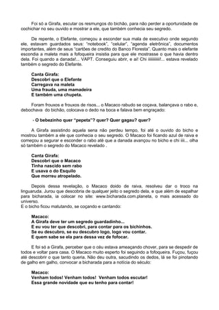 Foi só a Girafa, escutar os resmungos do bichão, para não perder a oportunidade de
cochichar no seu ouvido e mostrar a ele, que também conhecia seu segredo.
De repente, o Elefante, começou a esconder sua mala de executivo onde segundo
ele, estavam guardados seus: “notebook”, “celular”, “agenda eletrônica”, documentos
importantes, além de seus “cartões de credito do Banco Floresta”. Quanto mais o elefante
escondia a maleta mais a fofoqueira insistia para que ele mostrasse o que havia dentro
dela. Foi quando a danada!... VAPT. Conseguiu abrir, e ai! Chi iiiiiiiiiiii!... estava revelado
também o segredo do Elefante.
Canta Girafa:
Descobri que o Elefante
Carregava na maleta
Uma frauda, uma mamadeira
E também uma chupeta.
Foram frouxos e frouxos de risos... o Macaco rabudo se coçava, balançava o rabo e,
debochava do bichão, colocava o dedo na boca e falava bem engraçado:
- O bebezinho quer “pepeta”? quer? Quer gagau? quer?
A Girafa assistindo aquela sena não perdeu tempo, foi até o ouvido do bicho e
mostrou também a ele que conhecia o seu segredo. O Macaco foi ficando azul de raiva e
começou a segurar e esconder o rabo até que a danada avançou no bicho e chi iiii... olha
só também o segredo do Macaco revelado .
Canta Girafa:
Descobri que o Macaco
Tinha nascido sem rabo
E usava o do Esquilo
Que morreu atropelado.
Depois dessa revelação, o Macaco doido de raiva, resolveu dar o troco na
linguaruda. Jurou que descobria de qualquer jeito o segredo dela, e que além de espalhar
para bicharada, ia colocar no site: www.bicharada.com.planeta, o mais acessado do
universo.
E o bicho ficou matutando, se coçando e cantando:
Macaco:
A Girafa deve ter um segredo guardadinho...
E eu vou ter que descobri, para contar para os bichinhos.
Se eu descubro, se eu descubro logo, logo vou contar.
E quem sabe se ela para dessa vez de fofocar.
E foi só a Girafa, perceber que o céu estava ameaçando chover, para se despedir de
todos e voltar para casa. O Macaco muito esperto foi seguindo a fofoqueira. Fuçou, fuçou
até descobrir o que tanto queria. Não deu outra, sacudindo os dedos, lá se foi pinotando
de galho em galho, convocar a bicharada para a notícia do século:
Macaco:
Venham todos! Venham todos! Venham todos escutar!
Essa grande novidade que eu tenho para contar!
 