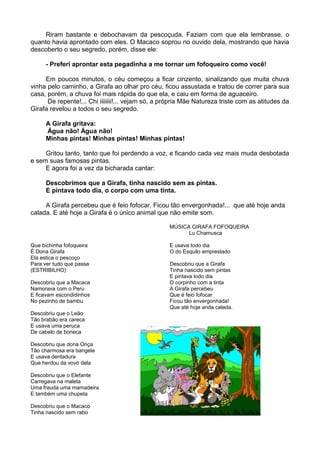 Riram bastante e debochavam da pescoçuda. Faziam com que ela lembrasse, o
quanto havia aprontado com eles. O Macaco soprou no ouvido dela, mostrando que havia
descoberto o seu segredo, porém, disse ele:
- Preferi aprontar esta pegadinha a me tornar um fofoqueiro como você!
Em poucos minutos, o céu começou a ficar cinzento, sinalizando que muita chuva
vinha pelo caminho, a Girafa ao olhar pro céu, ficou assustada e tratou de correr para sua
casa, porém, a chuva foi mais rápida do que ela, e caiu em forma de aguaceiro.
De repente!... Chi iiiiiiii!... vejam só, a própria Mãe Natureza triste com as atitudes da
Girafa revelou a todos o seu segredo.
A Girafa gritava:
Água não! Água não!
Minhas pintas! Minhas pintas! Minhas pintas!
Gritou tanto, tanto que foi perdendo a voz, e ficando cada vez mais muda desbotada
e sem suas famosas pintas.
E agora foi a vez da bicharada cantar:
Descobrimos que a Girafa, tinha nascido sem as pintas.
E pintava todo dia, o corpo com uma tinta.
A Girafa percebeu que é feio fofocar. Ficou tão envergonhada!... que até hoje anda
calada. E até hoje a Girafa é o único animal que não emite som.
MÚSICA GIRAFA FOFOQUEIRA
Lu Chamusca
Que bichinha fofoqueira
É Dona Girafa
Ela estica o pescoço
Para ver tudo que passa
(ESTRIBILHO)
Descobriu que a Macaca
Namorava com o Peru
E ficavam escondidinhos
No pezinho de bambu
Descobriu que o Leão
Tão brabão era careca
E usava uma peruca
De cabelo de boneca
Descobriu que dona Onça
Tão charmosa era bangela
E usava dentadura
Que herdou da vovó dela
Descobriu que o Elefante
Carregava na maleta
Uma frauda uma mamadeira
E também uma chupeta
Descobriu que o Macaco
Tinha nascido sem rabo
E usava todo dia
O do Esquilo emprestado
Descobriu que a Girafa
Tinha nascido sem pintas
E pintava todo dia
O corpinho com a tinta
A Girafa percebeu
Que é feio fofocar
Ficou tão envergonhada!
Que até hoje anda calada.
 