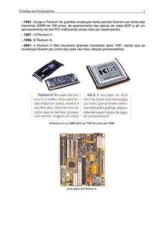 A História dos Computadores 9
o1993 - Surge o Pentium As grandes mudanças neste periodo ficariam por conta das
memórias DIMM de 108 pinos, do aparecimento das placas de video AGP e de um
aprimoramento da slot PCI melhorando ainda mais seu desempenho.
o1997 - O Pentium II.
o 1999- O Pentium III.
o2001- o Pentium 4 Não houveram grandes novidades após 1997, sendo que as
mudanças ficaram por conta dos cada vez mais velozes processadores.
O Pentium 2 e o AMD K6-2 os TOP de Linha até 1998.
Uma placa de Pentium II.
 