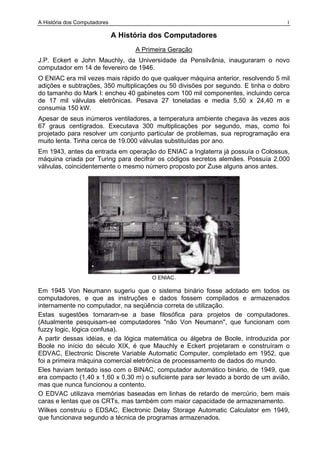 A História dos Computadores 1
A História dos Computadores
A Primeira Geração
J.P. Eckert e John Mauchly, da Universidade da Pensilvânia, inauguraram o novo
computador em 14 de fevereiro de 1946.
O ENIAC era mil vezes mais rápido do que qualquer máquina anterior, resolvendo 5 mil
adições e subtrações, 350 multiplicações ou 50 divisões por segundo. E tinha o dobro
do tamanho do Mark I: encheu 40 gabinetes com 100 mil componentes, incluindo cerca
de 17 mil válvulas eletrônicas. Pesava 27 toneladas e media 5,50 x 24,40 m e
consumia 150 kW.
Apesar de seus inúmeros ventiladores, a temperatura ambiente chegava às vezes aos
67 graus centígrados. Executava 300 multiplicações por segundo, mas, como foi
projetado para resolver um conjunto particular de problemas, sua reprogramação era
muito lenta. Tinha cerca de 19.000 válvulas substituídas por ano.
Em 1943, antes da entrada em operação do ENIAC a Inglaterra já possuía o Colossus,
máquina criada por Turing para decifrar os códigos secretos alemães. Possuía 2.000
válvulas, coincidentemente o mesmo número proposto por Zuse alguns anos antes.
O ENIAC.
Em 1945 Von Neumann sugeriu que o sistema binário fosse adotado em todos os
computadores, e que as instruções e dados fossem compilados e armazenados
internamente no computador, na seqüência correta de utilização.
Estas sugestões tornaram-se a base filosófica para projetos de computadores.
(Atualmente pesquisam-se computadores "não Von Neumann", que funcionam com
fuzzy logic, lógica confusa).
A partir dessas idéias, e da lógica matemática ou álgebra de Boole, introduzida por
Boole no início do século XIX, é que Mauchly e Eckert projetaram e construíram o
EDVAC, Electronic Discrete Variable Automatic Computer, completado em 1952, que
foi a primeira máquina comercial eletrônica de processamento de dados do mundo.
Eles haviam tentado isso com o BINAC, computador automático binário, de 1949, que
era compacto (1,40 x 1,60 x 0,30 m) o suficiente para ser levado a bordo de um avião,
mas que nunca funcionou a contento.
O EDVAC utilizava memórias baseadas em linhas de retardo de mercúrio, bem mais
caras e lentas que os CRTs, mas também com maior capacidade de armazenamento.
Wilkes construiu o EDSAC, Electronic Delay Storage Automatic Calculator em 1949,
que funcionava segundo a técnica de programas armazenados.
 