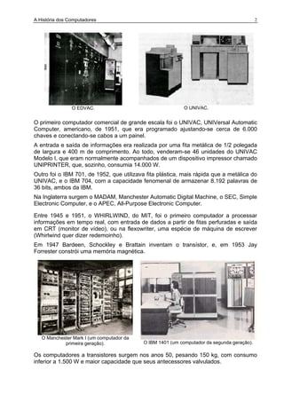 A História dos Computadores 2
O EDVAC. O UNIVAC.
O primeiro computador comercial de grande escala foi o UNIVAC, UNIVersal Automatic
Computer, americano, de 1951, que era programado ajustando-se cerca de 6.000
chaves e conectando-se cabos a um painel.
A entrada e saída de informações era realizada por uma fita metálica de 1/2 polegada
de largura e 400 m de comprimento. Ao todo, venderam-se 46 unidades do UNIVAC
Modelo I, que eram normalmente acompanhados de um dispositivo impressor chamado
UNIPRINTER, que, sozinho, consumia 14.000 W.
Outro foi o IBM 701, de 1952, que utilizava fita plástica, mais rápida que a metálica do
UNIVAC, e o IBM 704, com a capacidade fenomenal de armazenar 8.192 palavras de
36 bits, ambos da IBM.
Na Inglaterra surgem o MADAM, Manchester Automatic Digital Machine, o SEC, Simple
Electronic Computer, e o APEC, All-Purpose Electronic Computer.
Entre 1945 e 1951, o WHIRLWIND, do MIT, foi o primeiro computador a processar
informações em tempo real, com entrada de dados a partir de fitas perfuradas e saída
em CRT (monitor de vídeo), ou na flexowriter, uma espécie de máquina de escrever
(Whirlwind quer dizer redemoinho).
Em 1947 Bardeen, Schockley e Brattain inventam o transístor, e, em 1953 Jay
Forrester constrói uma memória magnética.
O Manchester Mark I (um computador da
primeira geração). O IBM 1401 (um computador da segunda geração).
Os computadores a transistores surgem nos anos 50, pesando 150 kg, com consumo
inferior a 1.500 W e maior capacidade que seus antecessores valvulados.
 