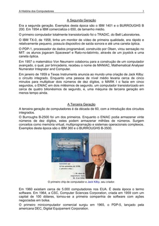 A História dos Computadores 3
A Segunda Geração
Era a segunda geração. Exemplos desta época são o IBM 1401 e o BURROUGHS B
200. Em 1954 a IBM comercializa o 650, de tamanho médio.
O primeiro computador totalmente transistorizado foi o TRADIC, do Bell Laboratories.
O IBM TX-0, de 1958, tinha um monitor de vídeo de primeira qualidade, era rápido e
relativamente pequeno, possuía dispositivo de saída sonora e até uma caneta óptica.
O PDP-1, processador de dados programável, construído por Olsen, virou sensação no
MIT: os alunos jogavam Spacewar! e Rato-no-labirinto, através de um joystick e uma
caneta óptica.
Em 1957 o matemático Von Neumann colaborou para a construção de um computador
avançado, o qual, por brincadeira, recebeu o nome de MANIAC, Mathematical Analyser
Numerator Integrator and Computer.
Em janeiro de 1959 a Texas Instruments anuncia ao mundo uma criação de Jack Kilby:
o circuito integrado. Enquanto uma pessoa de nível médio levaria cerca de cinco
minutos para multiplicar dois números de dez dígitos, o MARK I o fazia em cinco
segundos, o ENIAC em dois milésimos de segundo, um computador transistorizado em
cerca de quatro bilionésimos de segundo, e, uma máquina de terceira geração em
menos tempo ainda.
A Terceira Geração
A terceira geração de computadores é da década de 60, com a introdução dos circuitos
integrados.
O Burroughs B-2500 foi um dos primeiros. Enquanto o ENIAC podia armazenar vinte
números de dez dígitos, estes podem armazenar milhões de números. Surgem
conceitos como memória virtual, multiprogramação e sistemas operacionais complexos.
Exemplos desta época são o IBM 360 e o BURROUGHS B-3500.
O primeiro chip de computador e Jack Kilby, seu criador.
Em 1960 existiam cerca de 5.000 computadores nos EUA. É desta época o termo
software. Em 1964, a CSC, Computer Sciences Corporation, criada em 1959 com um
capital de 100 dólares, tornou-se a primeira companhia de software com ações
negociadas em bolsa.
O primeiro minicomputador comercial surgiu em 1965, o PDP-5, lançado pela
americana DEC, Digital Equipament Corporation.
 