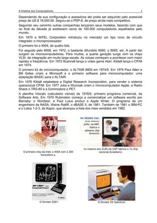 A História dos Computadores 4
Dependendo de sua configuração e acessórios ele podia ser adquirido pelo acessível
preço de US $ 18,000.00. Seguiu-se o PDP-8, de preço ainda mais competitivo.
Seguindo seu caminho outras companhias lançaram seus modelos, fazendo com que
no final da década já existissem cerca de 100.000 computadores espalhados pelo
mundo.
Em 1970 a INTEL Corporation introduziu no mercado um tipo novo de circuito
integrado: o microprocessador.
O primeiro foi o 4004, de quatro bits.
Foi seguido pelo 8008, em 1972, o bastante difundido 8080, o 8085, etc. A partir daí
surgem os microcomputadores. Para muitos, a quarta geração surge com os chips
VLSI, de integração em muito larga escala. As coisas começam a acontecer com maior
rapidez e freqüência. Em 1972 Bushnell lança o vídeo game Atari. Kildall lança o CP/M
em 1974.
O primeiro kit de microcomputador, o ALTAIR 8800 em 1974/5. Em 1975 Paul Allen e
Bill Gates criam a Microsoft e o primeiro software para microcomputador: uma
adaptação BASIC para o ALTAIR.
Em 1976 Kildall estabelece a Digital Research Incorporation, para vender o sistema
operacional CP/M. Em 1977 Jobs e Wozniak criam o microcomputador Apple, a Radio
Shack o TRS-80 e a Commodore o PET.
A planilha Visicalc (calculador visível) de 1978/9, primeiro programa comercial, da
Software Arts. Em 1979 Rubinstein começa a comercializar um software escrito por
Barnaby: o Wordstar, e Paul Lutus produz o Apple Writer. O programa de um
engenheiro da NASA, Waine Ratliff, o dBASE II, de 1981. Também de 1981 o IBM-PC
e o Lotus 1-2-3, de Kapor, que alcançou a lista dos mais vendidos em 1982.
O primeiro chip da Intel, o 4004 com 2.300
transistors e,
no mesmo ano Zuffo da USP fabrica o 1o chip
nacional (brasileiro).
O Sinclair ZX81. O Sinclair ZX Spectrum
 