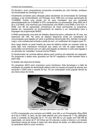 A História dos Computadores 5
Os Sinclair’s. eram computadores minúsculos concebidos por John Sinclair, professor
na Universidade de Cambrige no U.K..
Inicialmente concebido para utilização pelos estudantes da Universidade de Cambrige
começou a ser comercializado, em Portugal, circa 1980 com um preço aproximado de
12.500$00. Existia uma versão em kit para montagem que era comprada
aproximadamente por 9.000$00 A CPU compreendia um processador Zilog Z80A de 8
bit a 3,25 MHZ, uma memória que compreendia uma ROM e uma RAM e uma ULA. A
ROM, com 8K de capacidade, armazenava de modo permanente os programas,
tabelas etc. necessários ao funcionamento do sistema e um interpretador para a
linguagem de programação BASIC.
A RAM compreendia uma área de trabalho disponível para o utilizador de 1K mas, era
extensível até 16K. Na caixa de plástico alojava-se ainda um subsistema de
comunicações para ligação em série a periféricos denominado SCL (Sinclair Computer
Logic), uma unidade para entrada e saída de som, um codificador de imagens para TV.
Num rasgo aberto na parte traseira da caixa de plástico existia um conector onde se
podia ligar uma impressora minúscula que usava um rolo de papel especial. O
computador era fornecido com um cabo para ligação ao televisor e outro para ligação a
um gravador de "cassettes" musical (norma Philips).
O transformador de corrente elétrica alterna para contínua era adquirido em separado.
Os programas e dados eram gravados em fita K7 magnética e eram também lidos a
partir dela.
O teclado não dispunha de teclas.
Os caracteres ASCII eram impressos numa membrana. Esta tecnologia e a falta de
ventilação da unidade de alimentação elétrica eram as causas principais de avarias que
enviavam o ZX81 para o caixote do lixo. Foi um computador muito popular devido ao
seu baixo preço de venda.
O Osborne 1, fabricado pela Osborne nos USA, 1982.
A CPU compreendia uma memória com 64KB, uma UAL e um Processador Zilog Z80A
de 8 bit a 4 MHZ. A caixa, do tipo mala attaché com uma massa de 11 Kg, albergava
ainda 2 unidades de disquette de 5" 1/4 com 204 KB ou em opção com 408 KB de
capacidade, um écran de 5" (24 linhas por 54 colunas) a preto e branco e um teclado
basculante (servia de tampa à mala) com dois blocos de teclas, um alfanumérico com
os caracteres ASCII e outro numérico.
 