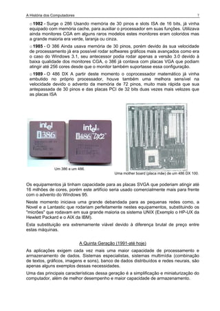 A História dos Computadores 7
o1982 - Surge o 286 Usando memória de 30 pinos e slots ISA de 16 bits, já vinha
equipado com memória cache, para auxiliar o processador em suas funções. Utilizava
ainda monitores CGA em alguns raros modelos estes monitores eram coloridos mas
a grande maioria era verde, laranja ou cinza.
o1985 - O 386 Ainda usava memória de 30 pinos, porém devido ás sua velocidade
de processamento já era possível rodar softwares gráficos mais avançados como era
o caso do Windows 3.1, seu antecessor podia rodar apenas a versão 3.0 devido à
baixa qualidade dos monitores CGA, o 386 já contava com placas VGA que podiam
atingir até 256 cores desde que o monitor também suportasse essa configuração.
o1989 - O 486 DX A partir deste momento o coprocessador matemático já vinha
embutido no próprio processador, houve também uma melhora sensível na
velocidade devido o advento da memória de 72 pinos, muito mais rápida que sua
antepassada de 30 pinos e das placas PCI de 32 bits duas vezes mais velozes que
as placas ISA
Um 386 e um 486.
Uma mother board (placa mãe) de um 486 DX 100.
Os equipamentos já tinham capacidade para as placas SVGA que poderiam atingir até
16 milhões de cores, porém este artifício seria usado comercialmente mais para frente
com o advento do Windows 95.
Neste momento iniciava uma grande debandada para as pequenas redes como, a
Novel e a Lantastic que rodariam perfeitamente nestes equipamentos, substituindo os
"micrões" que rodavam em sua grande maioria os sistema UNIX (Exemplo o HP-UX da
Hewlett Packard e o AIX da IBM).
Esta substituição era extremamente viável devido à diferença brutal de preço entre
estas máquinas.
A Quinta Geração (1991-até hoje)
As aplicações exigem cada vez mais uma maior capacidade de processamento e
armazenamento de dados. Sistemas especialistas, sistemas multimídia (combinação
de textos, gráficos, imagens e sons), banco de dados distribuídos e redes neurais, são
apenas alguns exemplos dessas necessidades.
Uma das principais características dessa geração é a simplificação e miniaturização do
computador, além de melhor desempenho e maior capacidade de armazenamento.
 