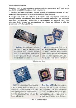 A História dos Computadores 8
Tudo isso, com os preços cada vez mais acessíveis. A tecnologia VLSI está sendo
substituída pela ULSI (Ultra Large Scale Integration).
O conceito de processamento está partindo para os processadores paralelos, ou seja,
a execução de muitas operações simultaneamente pelas máquinas.
A redução dos custos de produção e do volume dos componentes permitiram a
aplicação destes computadores nos chamados sistemas embutidos, que controlam
aeronaves, embarcações, automóveis e computadores de pequeno porte. São
exemplos desta geração de computadores, os micros que utilizam a linha de
processadores Pentium, da INTEL.
O Celeron e o Ciryx.
O AMD K6 e o Pentium MMX.
 