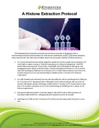 A Histone Extraction Protocol 
The following histone extraction protocol was written by scientists at Epigentek and is a recommended and optimized procedure for their histone modification assays, successfully utilized by many research labs. Use these easy to follow steps to ensure proper isolation of histone proteins: 
1. For tissues (treated and untreated), weigh the sample and cut the sample into small pieces (1-2 mm3) with a scalpel or scissors. Transfer tissue pieces to a Dounce homogenizer. Add TEB buffer (PBS containing 0.5% Triton X 100, 2 mM PMSF and 0.02% NaN3) at 200 mg/ml, and disaggregate tissue pieces by 50-60 strokes. Transfer homogenized mixture to a 15 ml conical tube and centrifuge at 3000 rpm for 5 minutes at 4°C. If total mixture volume is less than 2 ml, transfer mixture to a 2 ml vial and centrifuge at 10,000 rpm for 1 minute at 4°C. Remove supernatant. 
1. For cells (treated and untreated), harvest cells and pellet the cells by centrifugation at 1000 rpm for 5 minutes at 4°C. Resuspend cells in TEB buffer at 107 cells/ml and lyse cells on ice for 10 minutes with gentle stirring. Centrifuge at 3000 rpm for 5 minutes at 4°C. If total volume is less than 2 ml, transfer cell lysates to a 2 ml vial and centrifuge at 10,000 rpm for 1 minute at 4°C. Remove supernatant. 
2. Resuspend cell/tissue pellet in 3 volumes (approx. 200 μl/107 cells or 200 mg tissues) of extraction buffer (0.5N HCl + 10% glycerol) and incubate on ice for 30 minutes. 
3. Centrifuge at 12,000 rpm for 5 minutes at 4°C and remove the supernatant fraction to a new vial. 
110 Bi County Boulevard, Suite 122, Farmingdale, NY 11735 Tel: (877) 374-4368 • Fax: (718) 484-3956 • Email: info@epigentek.com • Web: www.epigentek.com 
 