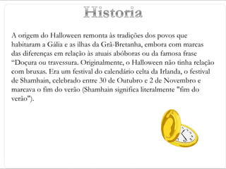+
A origem do Halloween remonta às tradições dos povos que
habitaram a Gália e as ilhas da Grã-Bretanha, embora com marcas
das diferenças em relação às atuais abóboras ou da famosa frase
“Doçura ou travessura. Originalmente, o Halloween não tinha relação
com bruxas. Era um festival do calendário celta da Irlanda, o festival
de Shamhain, celebrado entre 30 de Outubro e 2 de Novembro e
marcava o fim do verão (Shamhain significa literalmente "fim do
verão").
 