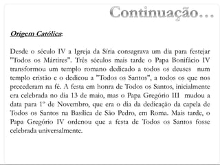 Origem Católica:
Desde o século IV a Igreja da Síria consagrava um dia para festejar
"Todos os Mártires". Três séculos mais tarde o Papa Bonifácio IV
transformou um templo romano dedicado a todos os deuses num
templo cristão e o dedicou a "Todos os Santos", a todos os que nos
precederam na fé. A festa em honra de Todos os Santos, inicialmente
era celebrada no dia 13 de maio, mas o Papa Gregório III mudou a
data para 1º de Novembro, que era o dia da dedicação da capela de
Todos os Santos na Basílica de São Pedro, em Roma. Mais tarde, o
Papa Gregório IV ordenou que a festa de Todos os Santos fosse
celebrada universalmente.
 
