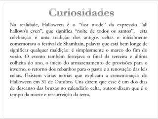 Na realidade, Halloween é o “fast mode” da expressão “all
hallows’s even”, que significa “noite de todos os santos”, esta
celebração é uma tradição dos antigos celtas e inicialmente
comemorava o festival de Shamhain, palavra que está bem longe de
significar qualquer maldição: é simplesmente o marco do fim do
verão. O evento também festejava o final da terceira e última
colheita do ano, o início do armazenamento de provisões para o
inverno, o retorno dos rebanhos para o pasto e a renovação das leis
celtas. Existem várias teorias que explicam a comemoração do
Halloween em 31 de Outubro. Uns dizem que esse é um dos dias
de descanso das bruxas no calendário celta, outros dizem que é o
tempo da morte e ressurreição da terra.
 