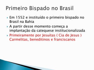  Em 1552 e instituído o primeiro bispado no
Brasil na Bahia
 A partir desse momento começa a
implantação da catequese institucionalizada
 Primeiramente por Jesuítas ( Cia de Jesus )
Carmelitas, beneditinos e franciscanos
 