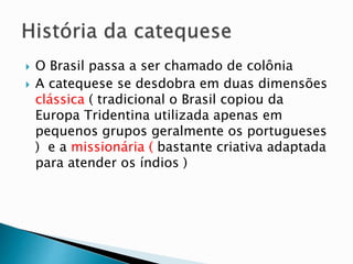  O Brasil passa a ser chamado de colônia
 A catequese se desdobra em duas dimensões
clássica ( tradicional o Brasil copiou da
Europa Tridentina utilizada apenas em
pequenos grupos geralmente os portugueses
) e a missionária ( bastante criativa adaptada
para atender os índios )
 