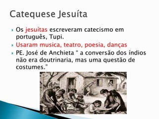  Os jesuítas escreveram catecismo em
português, Tupi.
 Usaram musica, teatro, poesia, danças
 PE. José de Anchieta “ a conversão dos índios
não era doutrinaria, mas uma questão de
costumes.”
 