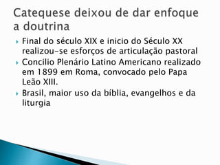  Final do século XIX e inicio do Século XX
realizou-se esforços de articulação pastoral
 Concilio Plenário Latino Americano realizado
em 1899 em Roma, convocado pelo Papa
Leão XIII.
 Brasil, maior uso da bíblia, evangelhos e da
liturgia
 