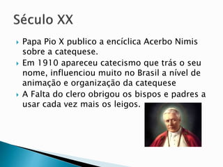  Papa Pio X publico a encíclica Acerbo Nimis
sobre a catequese.
 Em 1910 apareceu catecismo que trás o seu
nome, influenciou muito no Brasil a nível de
animação e organização da catequese
 A Falta do clero obrigou os bispos e padres a
usar cada vez mais os leigos.
 