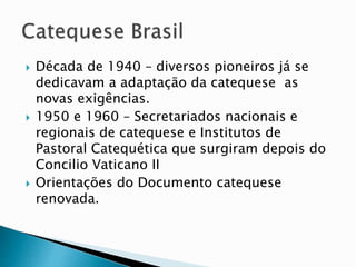  Década de 1940 – diversos pioneiros já se
dedicavam a adaptação da catequese as
novas exigências.
 1950 e 1960 – Secretariados nacionais e
regionais de catequese e Institutos de
Pastoral Catequética que surgiram depois do
Concilio Vaticano II
 Orientações do Documento catequese
renovada.
 