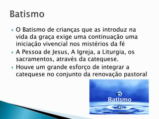 O Batismo de crianças que as introduz na
vida da graça exige uma continuação uma
iniciação vivencial nos mistérios da fé
 A Pessoa de Jesus, A Igreja, a Liturgia, os
sacramentos, através da catequese.
 Houve um grande esforço de integrar a
catequese no conjunto da renovação pastoral
 