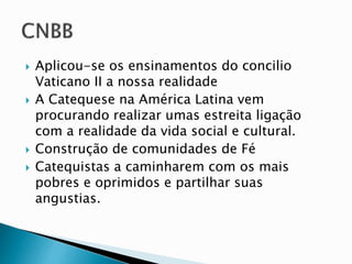 Aplicou-se os ensinamentos do concilio
Vaticano II a nossa realidade
 A Catequese na América Latina vem
procurando realizar umas estreita ligação
com a realidade da vida social e cultural.
 Construção de comunidades de Fé
 Catequistas a caminharem com os mais
pobres e oprimidos e partilhar suas
angustias.
 