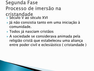  Século V ao século XVI
 Já não consistia tanto em uma iniciação à
comunidade.
 Todos já nasciam cristãos
 A sociedade se considerava animada pela
religião cristã que estabeleceu uma aliança
entre poder civil e eclesiástico ( cristandade )
 