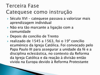  Século XVI – catequese passava a valorizar mais
aprendizagem individual
 Não era tão marcante a ligação com a
comunidade
 Depois do concilio de Trento
 realizado de 1545 a 1563, foi o 19º concílio
ecuménico da Igreja Católica. Foi convocado pelo
Papa Paulo III para assegurar a unidade da fé e a
disciplina eclesiástica, no contexto da Reforma
da Igreja Católica e da reação à divisão então
vivida na Europa devido à Reforma Protestante
 