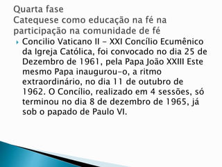  Concilio Vaticano II - XXI Concílio Ecumênico
da Igreja Católica, foi convocado no dia 25 de
Dezembro de 1961, pela Papa João XXIII Este
mesmo Papa inaugurou-o, a ritmo
extraordinário, no dia 11 de outubro de
1962. O Concílio, realizado em 4 sessões, só
terminou no dia 8 de dezembro de 1965, já
sob o papado de Paulo VI.
 