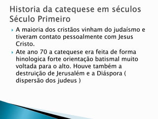 A maioria dos cristãos vinham do judaísmo e
tiveram contato pessoalmente com Jesus
Cristo.
 Ate ano 70 a catequese era feita de forma
hinologica forte orientação batismal muito
voltada para o alto. Houve também a
destruição de Jerusalém e a Diáspora (
dispersão dos judeus )
 