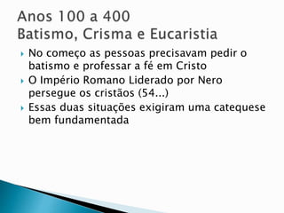  No começo as pessoas precisavam pedir o
batismo e professar a fé em Cristo
 O Império Romano Liderado por Nero
persegue os cristãos (54...)
 Essas duas situações exigiram uma catequese
bem fundamentada
 