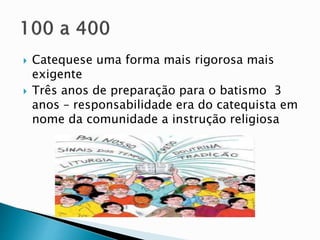  Catequese uma forma mais rigorosa mais
exigente
 Três anos de preparação para o batismo 3
anos – responsabilidade era do catequista em
nome da comunidade a instrução religiosa
 