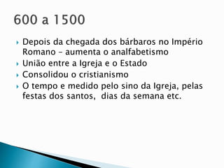  Depois da chegada dos bárbaros no Império
Romano – aumenta o analfabetismo
 União entre a Igreja e o Estado
 Consolidou o cristianismo
 O tempo e medido pelo sino da Igreja, pelas
festas dos santos, dias da semana etc.
 