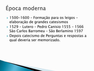  1500-1600 – Formação para os leigos –
elaboração de grandes catesismos
 1529 – Lutero – Pedro Canisio 1555 – 1566
São Carlos Barromeu – São Berlamino 1597
 Depois catecismo de Perguntas e respostas a
qual deveria ser memorizado.
 