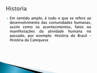  Em sentido amplo, é tudo o que se refere ao
desenvolvimento das comunidades humanas,
assim como os acontecimentos, fatos ou
manifestações da atividade humana no
passado, por exemplo: História do Brasil –
História da Catequese
 