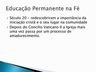  Século 20 – redescobriram a importância da
iniciação cristã e o seu lugar na comunidade
 Depois do Concilio Vaticano II a Igreja mais
uma vez passa por um processo de
amadurecimento.
 