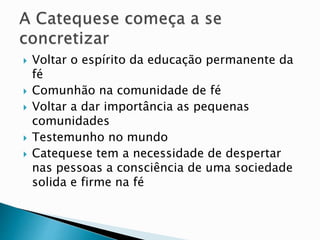  Voltar o espírito da educação permanente da
fé
 Comunhão na comunidade de fé
 Voltar a dar importância as pequenas
comunidades
 Testemunho no mundo
 Catequese tem a necessidade de despertar
nas pessoas a consciência de uma sociedade
solida e firme na fé
 