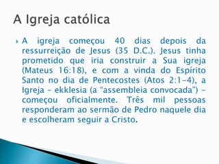  A igreja começou 40 dias depois da
ressurreição de Jesus (35 D.C.). Jesus tinha
prometido que iria construir a Sua igreja
(Mateus 16:18), e com a vinda do Espírito
Santo no dia de Pentecostes (Atos 2:1-4), a
Igreja – ekklesia (a “assembleia convocada”) -
começou oficialmente. Três mil pessoas
responderam ao sermão de Pedro naquele dia
e escolheram seguir a Cristo.
 
