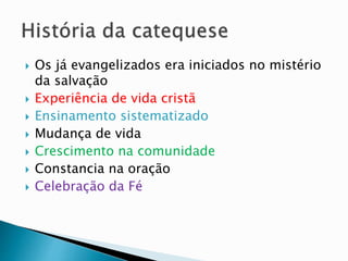  Os já evangelizados era iniciados no mistério
da salvação
 Experiência de vida cristã
 Ensinamento sistematizado
 Mudança de vida
 Crescimento na comunidade
 Constancia na oração
 Celebração da Fé
 