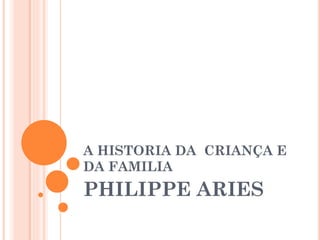 A HISTORIA DA CRIANÇA E
DA FAMILIA
PHILIPPE ARIES
 