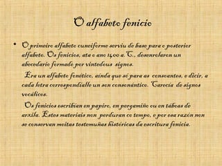 O alfabeto fenicio
• O primeiro alfabeto cuneiforme serviu de base para o posterior
alfabeto. Os fenicios, ata o ano 1400 a.C., desenrolaron un
abecedario formado por vintedous signos.
Era un alfabeto fonético, aínda que só para as consoantes, e dicir, a
cada letra correspondíalle un son consonántico. Carecía de signos
vocálicos.
Os fenicios escribían en papiro, en pergamiño ou en táboas de
arxila. Estes materiais non perduran co tempo, e por esa razón non
se conservan moitas testemuñas históricas da escritura fenicia.
 