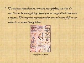 • Os exipcios usaban a escritura xeroglífica, un tipo de
escritura chamada pictográfica que se compoñía de debuxos
e signos. Os exipcios representaban en cada xeroglífico un
obxecto ou unha idea global.
xeroglíficos exipcios
 