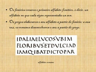 • Os fenicios crearon o primeiro alfabeto fonético, e dicir, un
alfabeto no que cada signo representaba un son.
• Os gregos elaboraron o seu alfabeto a partir do fenicio; a súa
vez, os romanos desenvolveron o seu a partir do grego.
alfabeto romano
 
