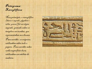 Pictograma:
Xeroglíficos
Nun principio, o xeroglífico
(hieros = sagrado, glyphein =
tallar, gravar) foi un signo
sagrado, gravado sobre os
templos e as tumbas, que
representaban aos deuses.
Para escribir, os exipcios,
utilizaban sobre todo o
papiro. Para escribir sobre
unha superficie dura,
utilizaban un estilete de
madeira.
 