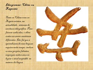 Ideogramas: Chino ou
Xaponés
Tanto en China como en
Xapón existen, na
actualidade, sistemas de
escritura ideográfica. Para
facerse unha idea, o chino
conta con 50000 carácteres
diferentes. Isto fai que a
aprendizaxe de esas linguas
requira moito tempo; incluso
os seus propios falantes
empregan moitos anos en
lograr o nivel aceptable no
manexo da lingua.
 