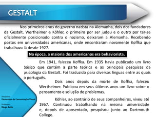Nos primeiros anos do governo nazista na Alemanha, dois dos fundadores
   da Gestalt, Wertheimer e Köhler, o primeiro por ser judeu e o outro por ter-se
   oficialmente posicionado contra o nazismo, deixaram a Alemanha. Recebendo
   postos em universidades americanas, onde encontraram novamente Koffka que
   trabalhava lá desde 1927.
                 Na época, a maioria dos americanos era behaviorista.
                             Em 1941, faleceu Koffka. Em 1935 havia publicado um livro
                    básico que contém a parte teórica e as principais pesquisas da
                    psicologia da Gestalt. Foi traduzido para diversas línguas entre as quais
                    o português.
                                     Dois anos depois da morte de Koffka, faleceu
                             Wertheimer. Publicou em seus últimos anos um livro sobre o
                             pensamento e solução de problemas.
Disciplina:
Elementos da Comunicação Visual            Köhler, ao contrário de seus companheiros, viveu até
Professor:
Diego Ávila
                                  1967. Continuou trabalhando na mesma universidade
                                  e, depois de aposentado, pesquisou junto ao Dartmouth
                                  College.
 