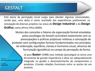 Esta teoria da percepção visual surgiu para atender algumas necessidades,
      sendo que, uma delas é como resultado das experiências profissionais na
      concepção de diversos projetos nas áreas do Design Industrial e do Design
      Gráfico, como afirma Filho (2000).
                   Muitos dos conceitos e fatores da organização formal estudados
                        pelos psicólogos da Gestalt coincidiam exatamente com as
                       preocupações e práticas projetuais relativas a concepção de
                produtos com configurações formais fundamentadas nos princípios
                   de ordenação, equilíbrio, clareza e harmonia visual, alicerces da
                         formulação (gestáltica) no campo da percepção da forma.
                                  Já para Baxter (1998) esse método (psicologia) se torna uma
Disciplina:                       ferramenta de grande importância e deve ser adequadamente
Elementos da Comunicação Visual
                                  integrada na gestão e desenvolvimento de componentes e
Professor:
Diego Ávila                       produtos. Criando relações funcionais entre as partes de um
                                  produto.
 