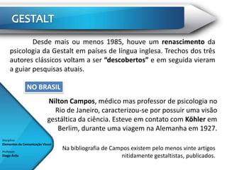 Desde mais ou menos 1985, houve um renascimento da
      psicologia da Gestalt em países de língua inglesa. Trechos dos três
      autores clássicos voltam a ser “descobertos” e em seguida vieram
      a guiar pesquisas atuais.

               NO BRASIL
                            Nilton Campos, médico mas professor de psicologia no
                              Rio de Janeiro, caracterizou-se por possuir uma visão
                            gestáltica da ciência. Esteve em contato com Köhler em
                               Berlim, durante uma viagem na Alemanha em 1927.
Disciplina:
Elementos da Comunicação Visual

Professor:
                                  Na bibliografia de Campos existem pelo menos vinte artigos
Diego Ávila                                             nitidamente gestaltistas, publicados.
 