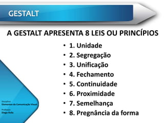 A GESTALT APRESENTA 8 LEIS OU PRINCÍPIOS
                                  •   1. Unidade
                                  •   2. Segregação
                                  •   3. Unificação
                                  •   4. Fechamento
                                  •   5. Continuidade
                                  •   6. Proximidade
Disciplina:
Elementos da Comunicação Visual   •   7. Semelhança
                                  •
Professor:
Diego Ávila
                                      8. Pregnância da forma
 