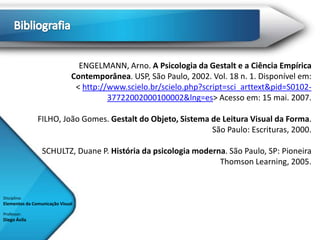 ENGELMANN, Arno. A Psicologia da Gestalt e a Ciência Empírica
                              Contemporânea. USP, São Paulo, 2002. Vol. 18 n. 1. Disponível em:
                               < http://www.scielo.br/scielo.php?script=sci_arttext&pid=S0102-
                                        37722002000100002&lng=es> Acesso em: 15 mai. 2007.

               FILHO, João Gomes. Gestalt do Objeto, Sistema de Leitura Visual da Forma.
                                                             São Paulo: Escrituras, 2000.

                 SCHULTZ, Duane P. História da psicologia moderna. São Paulo, SP: Pioneira
                                                                Thomson Learning, 2005.


Disciplina:
Elementos da Comunicação Visual

Professor:
Diego Ávila
 