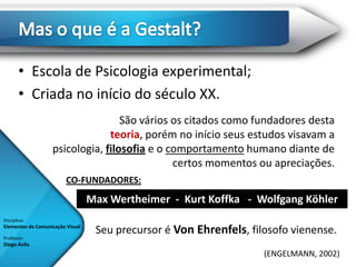 • Escola de Psicologia experimental;
       • Criada no início do século XX.
                                   São vários os citados como fundadores desta
                                teoria, porém no início seus estudos visavam a
                   psicologia, filosofia e o comportamento humano diante de
                                              certos momentos ou apreciações.
                         CO-FUNDADORES:
                                  Max Wertheimer - Kurt Koffka - Wolfgang Köhler
Disciplina:
Elementos da Comunicação Visual
                                   Seu precursor é Von Ehrenfels, filosofo vienense.
Professor:
Diego Ávila
                                                                     (ENGELMANN, 2002)
 